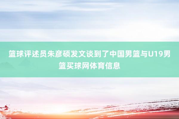篮球评述员朱彦硕发文谈到了中国男篮与U19男篮买球网体育信息