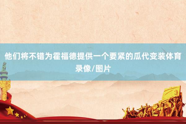 他们将不错为霍福德提供一个要紧的瓜代变装体育录像/图片