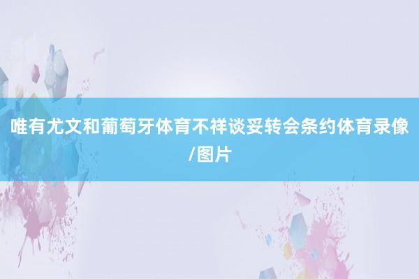 唯有尤文和葡萄牙体育不祥谈妥转会条约体育录像/图片