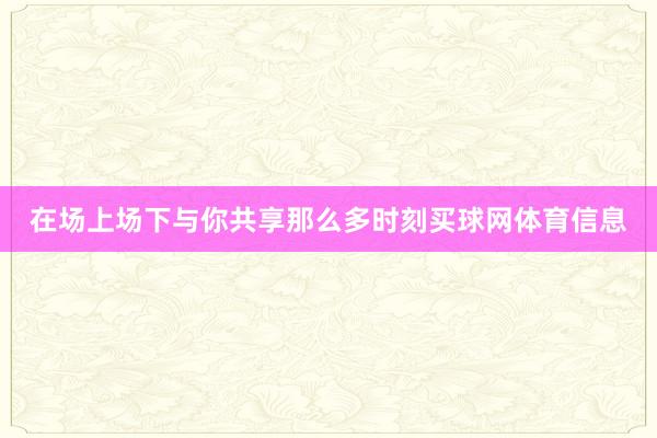 在场上场下与你共享那么多时刻买球网体育信息