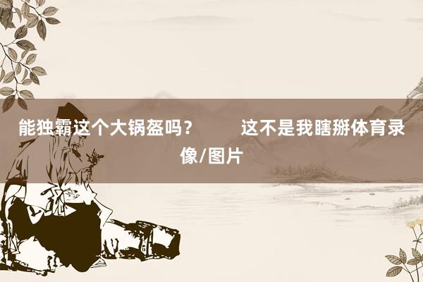 能独霸这个大锅盔吗？        这不是我瞎掰体育录像/图片