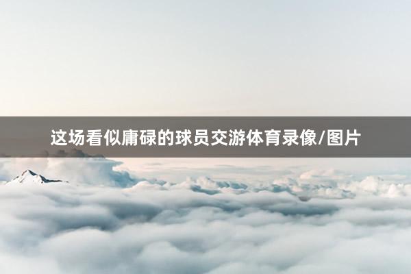这场看似庸碌的球员交游体育录像/图片