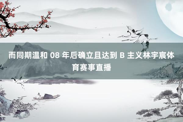 而同期温和 08 年后确立且达到 B 主义林宇宸体育赛事直播