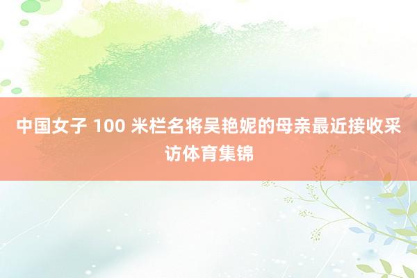 中国女子 100 米栏名将吴艳妮的母亲最近接收采访体育集锦