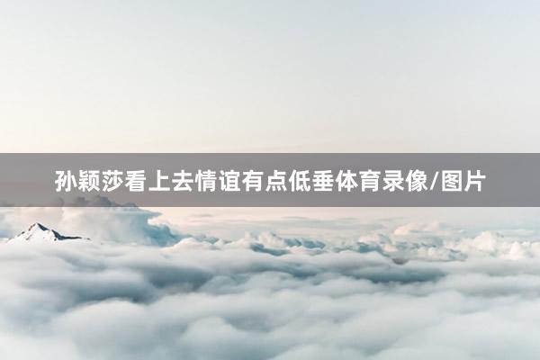 孙颖莎看上去情谊有点低垂体育录像/图片