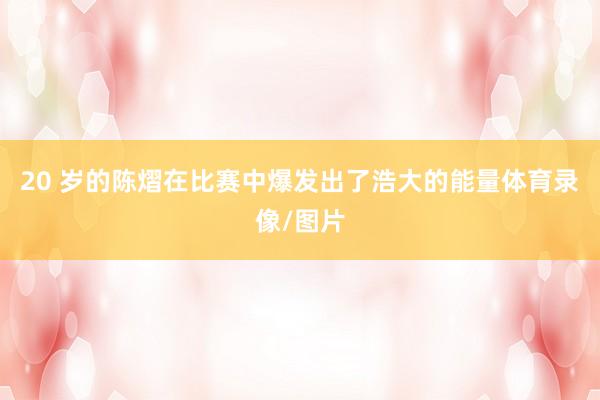 20 岁的陈熠在比赛中爆发出了浩大的能量体育录像/图片