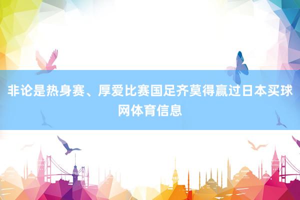 非论是热身赛、厚爱比赛国足齐莫得赢过日本买球网体育信息