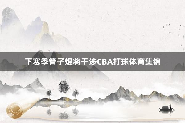 下赛季管子煜将干涉CBA打球体育集锦