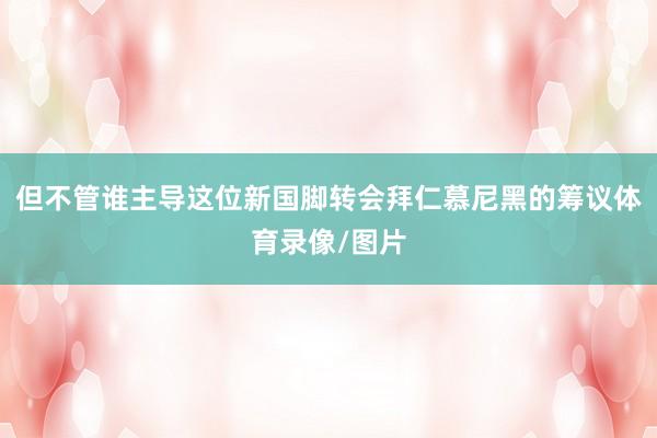 但不管谁主导这位新国脚转会拜仁慕尼黑的筹议体育录像/图片