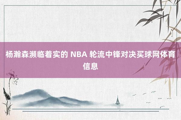 杨瀚森濒临着实的 NBA 轮流中锋对决买球网体育信息