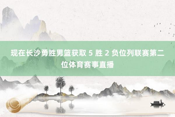 现在长沙勇胜男篮获取 5 胜 2 负位列联赛第二位体育赛事直播