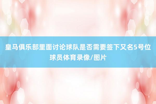 皇马俱乐部里面讨论球队是否需要签下又名5号位球员体育录像/图片