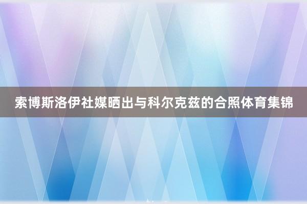 索博斯洛伊社媒晒出与科尔克兹的合照体育集锦