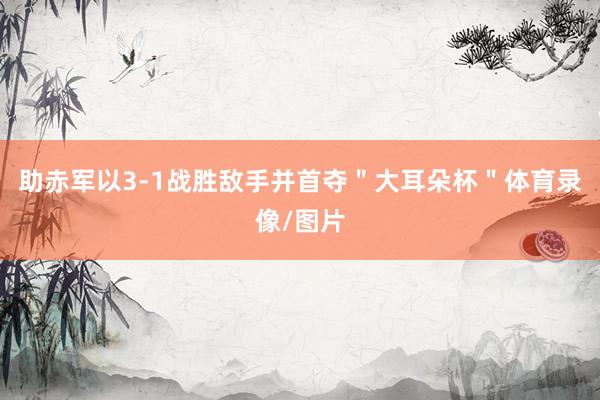 助赤军以3-1战胜敌手并首夺＂大耳朵杯＂体育录像/图片