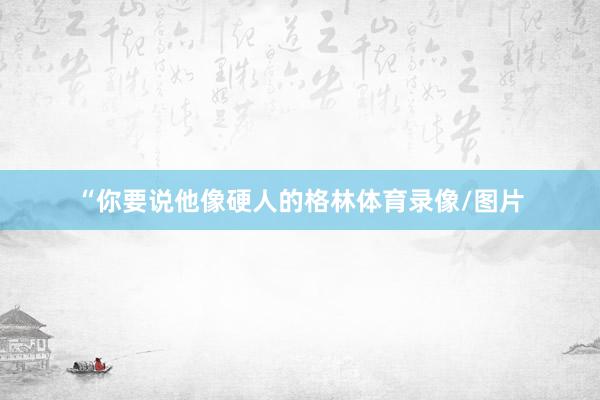“你要说他像硬人的格林体育录像/图片
