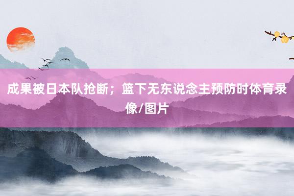 成果被日本队抢断；篮下无东说念主预防时体育录像/图片
