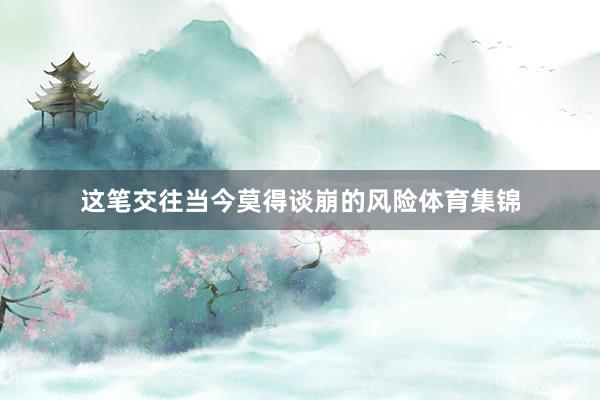 这笔交往当今莫得谈崩的风险体育集锦