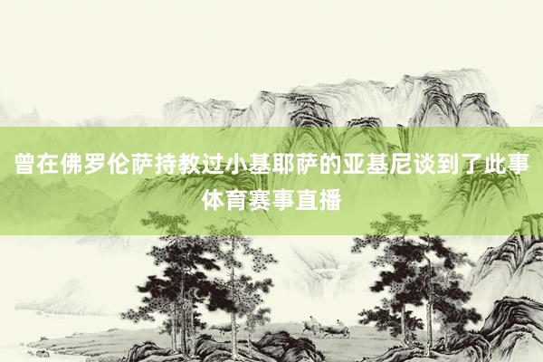 曾在佛罗伦萨持教过小基耶萨的亚基尼谈到了此事体育赛事直播