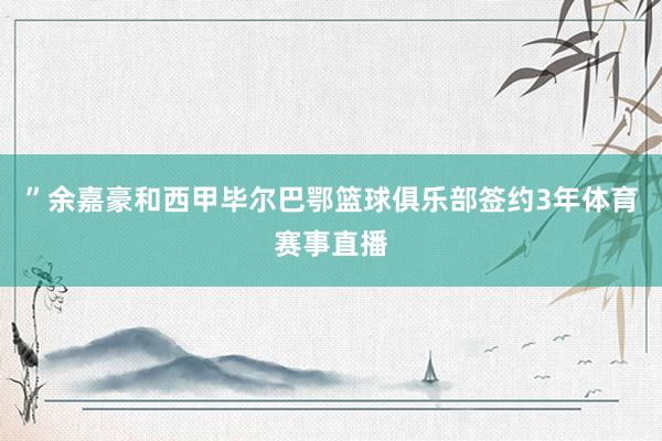 ”余嘉豪和西甲毕尔巴鄂篮球俱乐部签约3年体育赛事直播