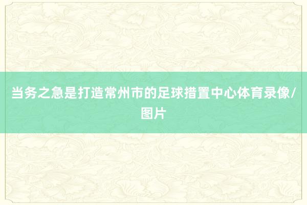 当务之急是打造常州市的足球措置中心体育录像/图片