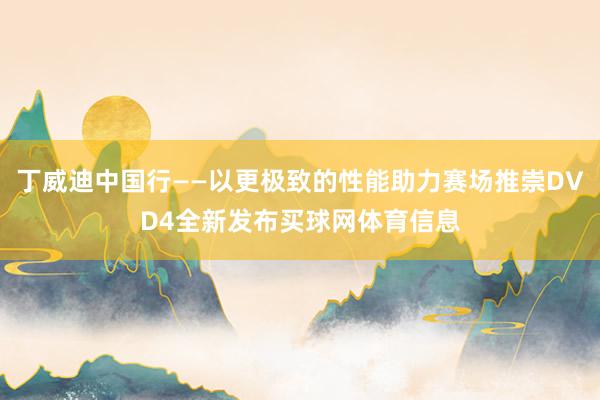 丁威迪中国行——以更极致的性能助力赛场推崇DVD4全新发布买球网体育信息