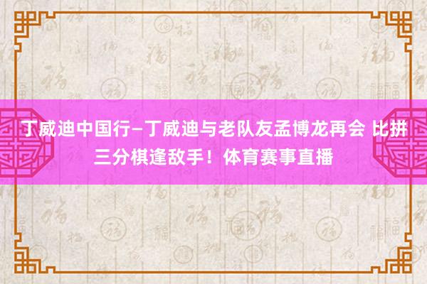 丁威迪中国行—丁威迪与老队友孟博龙再会 比拼三分棋逢敌手！体育赛事直播