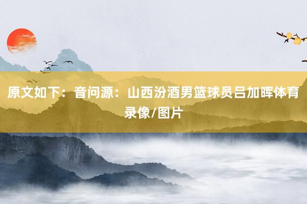 原文如下：音问源：山西汾酒男篮球员吕加晖体育录像/图片