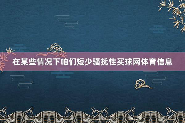 在某些情况下咱们短少骚扰性买球网体育信息