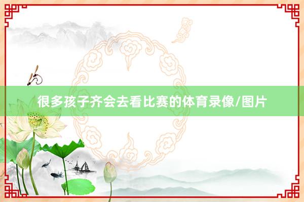 很多孩子齐会去看比赛的体育录像/图片