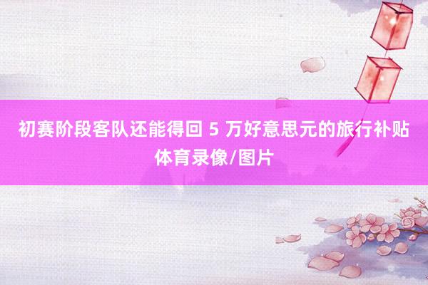 初赛阶段客队还能得回 5 万好意思元的旅行补贴体育录像/图片