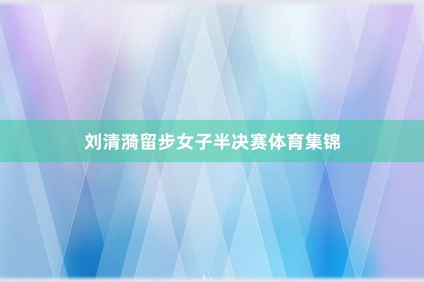 刘清漪留步女子半决赛体育集锦