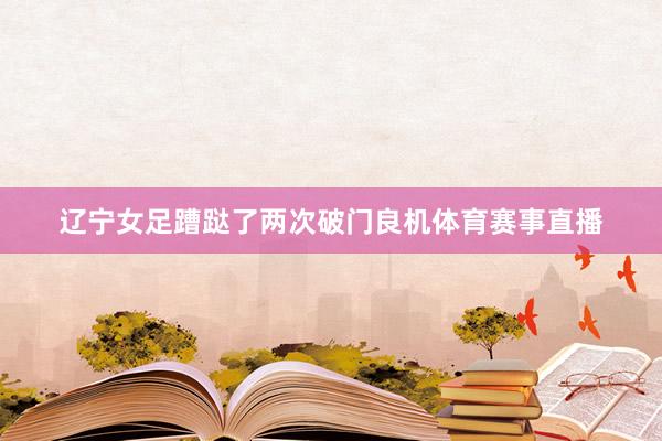 辽宁女足蹧跶了两次破门良机体育赛事直播