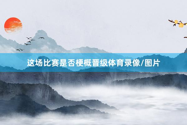 这场比赛是否梗概晋级体育录像/图片