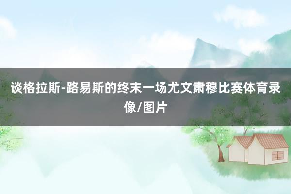 谈格拉斯-路易斯的终末一场尤文肃穆比赛体育录像/图片