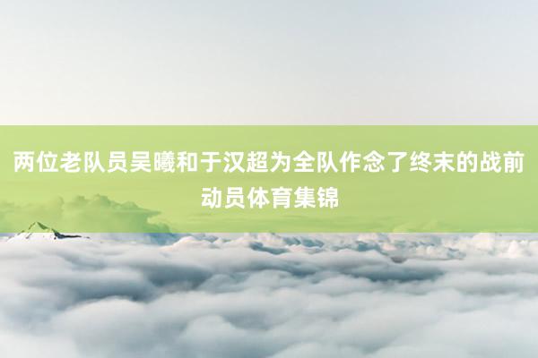 两位老队员吴曦和于汉超为全队作念了终末的战前动员体育集锦
