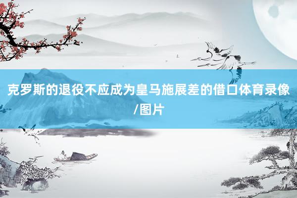 克罗斯的退役不应成为皇马施展差的借口体育录像/图片