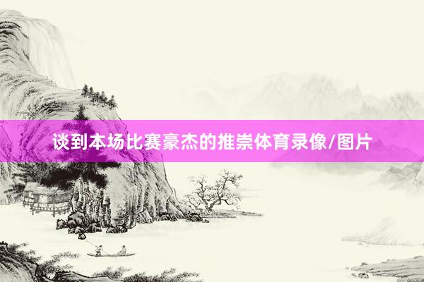 谈到本场比赛豪杰的推崇体育录像/图片