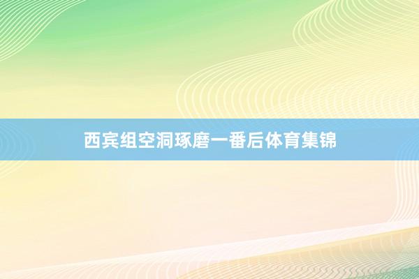 西宾组空洞琢磨一番后体育集锦