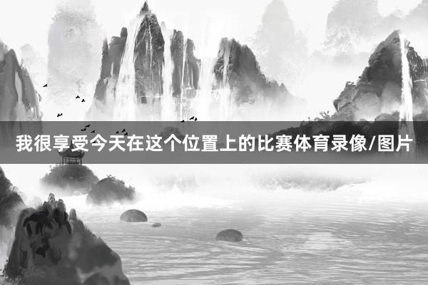我很享受今天在这个位置上的比赛体育录像/图片