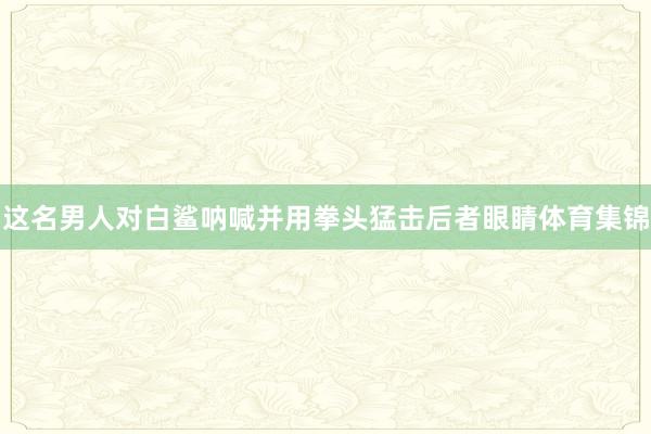 这名男人对白鲨呐喊并用拳头猛击后者眼睛体育集锦