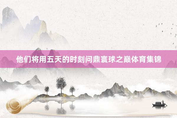 他们将用五天的时刻问鼎寰球之巅体育集锦