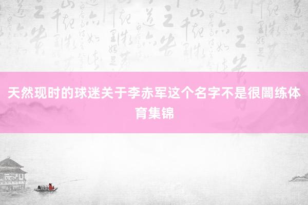 天然现时的球迷关于李赤军这个名字不是很闇练体育集锦