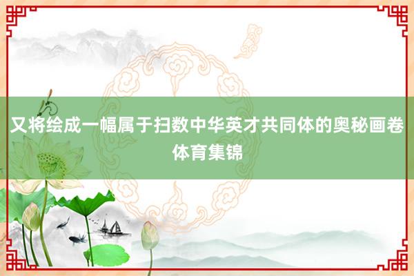 又将绘成一幅属于扫数中华英才共同体的奥秘画卷体育集锦