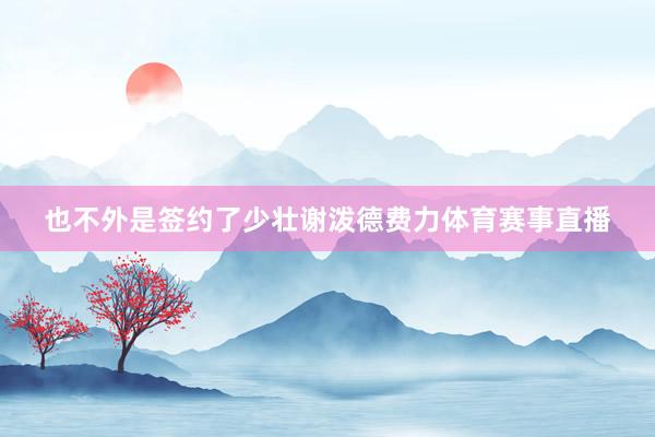 也不外是签约了少壮谢泼德费力体育赛事直播