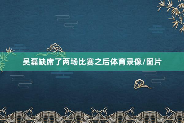 吴磊缺席了两场比赛之后体育录像/图片