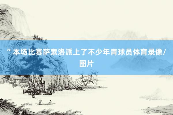 ”本场比赛萨索洛派上了不少年青球员体育录像/图片