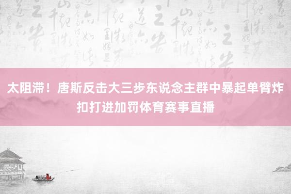 太阻滞！唐斯反击大三步东说念主群中暴起单臂炸扣打进加罚体育赛事直播