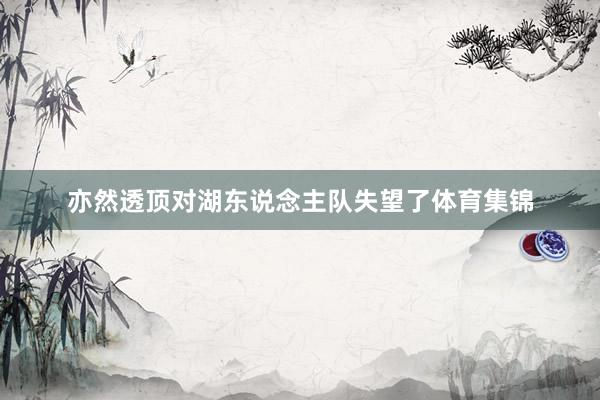 亦然透顶对湖东说念主队失望了体育集锦
