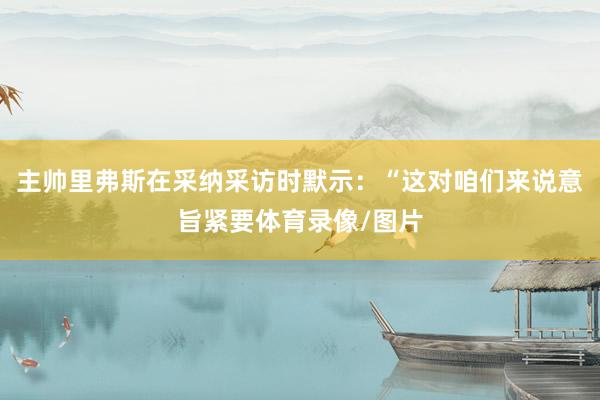 主帅里弗斯在采纳采访时默示：“这对咱们来说意旨紧要体育录像/图片