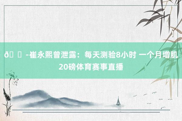 😭崔永熙曾泄露：每天测验8小时 一个月增肌20磅体育赛事直播